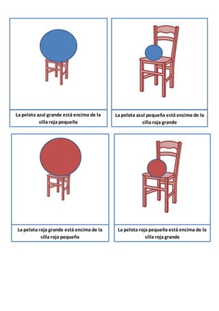 La pelota azul grande está encima de la
silla roja pequeña
La pelota azul pequeña está encima de la
silla roja grande
La pelota roja grande está encima de la
silla roja pequeña
La pelota roja pequeña está encima de la
silla roja grande
 