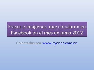 Frases e imágenes que circularon en
 Facebook en el mes de junio 2012
   Colectadas por www.cyonar.com.ar
 