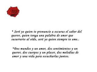 Dos mundos y un amor, dos sentimientos y un querer, dos cuerpos y un placer, dos melodías de amor y una vida para escucharlas juntos.   Seré yo quien te pronuncie a oscuras el sabor del querer, quien tenga una palabra de amor que susurrarte al oído, seré yo quien siempre te ame..  