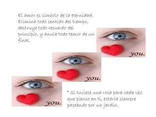 Si tuviese una rosa para cada vez que pienso en ti, estaría siempre paseando por un jardín. El amor es símbolo de la eternidad. Elimina todo sentido del tiempo, destruye todo recuerdo del principio, y anula todo temor de un final. 
