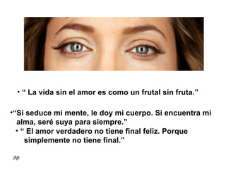 “  La vida sin el amor es como un frutal sin fruta.” “ Si seduce mi mente, le doy mi cuerpo. Si encuentra mi alma, seré suya para siempre.”   “  El amor verdadero no tiene final feliz. Porque  simplemente no tiene final.”  