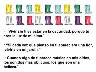 “  Vivir sin ti es estar en la oscuridad, porque tú  eres la luz de mi alma. ” “ Si cada vez que pienso en ti apareciera una flor, viviría en un jardín.”   “  Cuando oigo de ti parece música en mis oídos, los sonidos mas oblicuos, los que son una belleza. ” 
