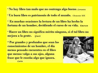 No hay libro tan malo que no contenga algo bueno .  Cervantes Un buen libro es patrimonio de todo el mundo.  Clemente XIX En muchas ocasiones la lectura de un libro ha hecho la fortuna de un hombre, decidiendo el curso de su vida.  Emerson Hacer un libro no significa mérito ninguno, si el tal libro no mejora a la gente.  Giusti Por grandes y profundos que sean los  conocimientos de un hombre, el día  menos pensado encuentra en el libro  que menos valga a sus ojos, alguna  frase que le enseña algo que ignora. Larra 
