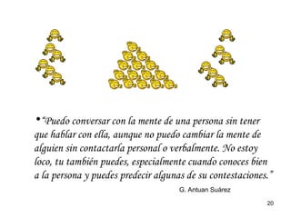 “ Puedo conversar con la mente de una persona sin tener que hablar con ella, aunque no puedo cambiar la mente de alguien sin contactarla personal o verbalmente. No estoy loco, tu también puedes, especialmente cuando conoces bien a la persona y puedes predecir algunas de su contestaciones.”  G. Antuan Suárez 