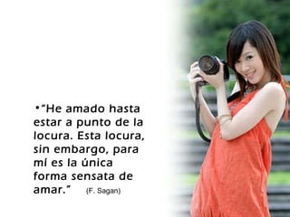 “ He amado hasta estar a punto de la locura. Esta locura, sin embargo, para mí es la única forma sensata de amar.”  (F. Sagan) 