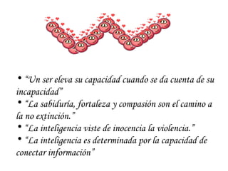 “ Un ser eleva su capacidad cuando se da cuenta de su incapacidad” “ La sabiduría, fortaleza y compasión son el camino a la no extinción.” “ La inteligencia viste de inocencia la violencia.” “ La inteligencia es determinada por la capacidad de conectar información” 