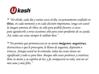 “ No olvide, cada día y varias veces al día, un pensamiento confiado en  Dios , en cada momento y en cada decisión importante, tenga con usted la imagen amorosa de Dios; no sólo para pedirle favores, a veces para agradecerle y otras ocasiones sólo para estar pendiente de su ayuda. Así, todas sus cosas siempre le saldrán bien.” “ No permita que permanezcan en su mente  imágenes negativas , destructivas o que le preocupen, le llenen de angustia, depresión o tristeza. Aunque usted no lo entienda, todas las cosas tienen un significado y todo es para bien. Busque sólo cosas positivas y creativas; llene su mente y su espíritu de luz y fe; enriquecerá su vida, será un ser más sano y más feliz.” 