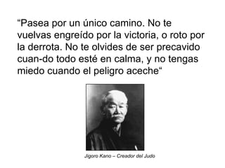 “ Pasea por un único camino. No te vuelvas engreído por la victoria, o roto por la derrota. No te olvides de ser precavido cuan-do todo esté en calma, y no tengas miedo cuando el peligro aceche“   Jigoro Kano – Creador del Judo  