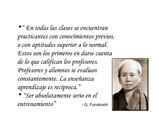“  En todas las clases se encuentran practicantes con conocimientos previos, o con aptitudes superior a lo normal. Estos son los primeros en darse cuenta de lo que califican los profesores. Profesores y alumnos se evalúan constantemente. La enseñanza aprendizaje es recíproca.”  “ Ser absolutamente serio en el entrenamiento”    - G. Funakoshi  