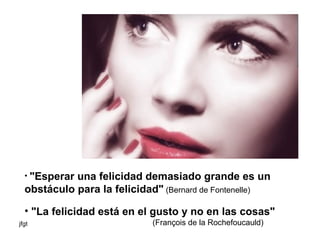 "Esperar una felicidad demasiado grande es un obstáculo para la felicidad"  (Bernard de Fontenelle) "La felicidad está en el gusto y no en las cosas"   (François de la Rochefoucauld) 