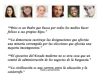"Dios es un Padre que busca por todos los medios hacer felices a sus propios hijos.“ "La democracia sustituye las designaciones que afectúa una minoría corrompida por las elecciones que efectúa una mayoría imcompetente.“ "El ejecutivo del Estado moderno no es otra cosa que un comité de administración de los negocios de la burguesía.“ "La civilización es una carrera entre la educación y la catástrofe." 