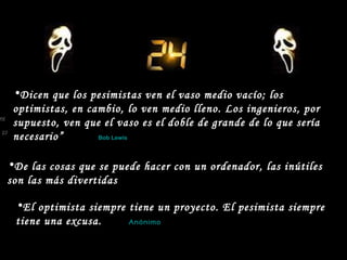 El optimista siempre tiene un proyecto. El pesimista siempre  tiene una excusa.   Anónimo   De las cosas que se puede hacer con un ordenador, las inútiles  son las más divertidas Dicen que los pesimistas ven el vaso medio vacío; los optimistas, en cambio, lo ven medio lleno. Los ingenieros, por supuesto, ven que el vaso es el doble de grande de lo que sería necesario”   Bob Lewis 