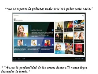 “  Busca la profundidad de las cosas; hasta allí nunca logra descender la ironía." "No os espante la pobreza; nadie vive tan pobre como nació.“ 