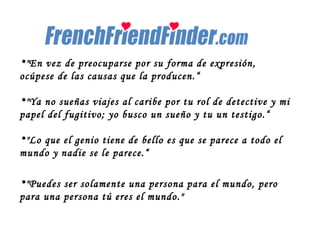 "En vez de preocuparse por su forma de expresión, ocúpese de las causas que la producen.“ "Ya no sueñas viajes al caribe por tu rol de detective y mi papel del fugitivo; yo busco un sueño y tu un testigo.“ "Lo que el genio tiene de bello es que se parece a todo el mundo y nadie se le parece.“ "Puedes ser solamente una persona para el mundo, pero para una persona tú eres el mundo." 