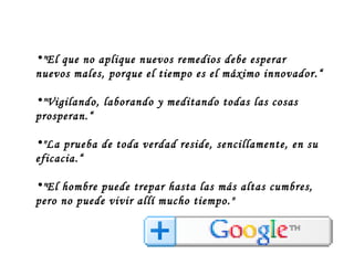 "El que no aplique nuevos remedios debe esperar nuevos males, porque el tiempo es el máximo innovador.“ "Vigilando, laborando y meditando todas las cosas prosperan.“ "La prueba de toda verdad reside, sencillamente, en su eficacia.“ "El hombre puede trepar hasta las más altas cumbres, pero no puede vivir allí mucho tiempo." 