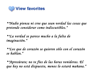"Nadie piensa ni cree que sean verdad las cosas que pretende considerar como indiscutibles.“ "La verdad se parece mucho a la falta de imaginación.“ "Los que de corazón se quieren sólo con el corazón se hablan.“ "Apresúrate; no te fíes de las horas venideras. El que hoy no está dispuesto, menos lo estará mañana.“ 