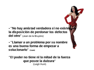 "No hay amistad verdadera si no existe la disposición de perdonar los defectos del otro"  (Jean de la Bruyère) "Llamar a un problema por su nombre es una buena forma de empezar a solucionarlo"  (Juan)   "El poder no tiene ni la mitad de la fuerza que posee la dulzura“ (Leigh Hunt)  