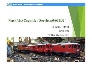 FlashAir Developers Summit
FlashAirとCognitive Servicesを使おう！
2017年2月19日
綾瀬 ヒロ
Twitter @ayasehiro
2017/2/19 1All rights reserved. Copyright(C) 2017 AYASE Hiro
FlashAir Developers Summit
 