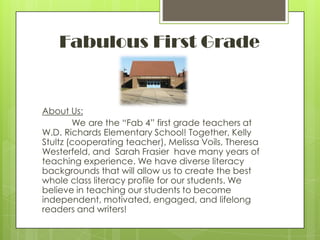 Fabulous First GradeAbout Us:	We are the “Fab 4” first grade teachers at W.D. Richards Elementary School! Together, Kelly Stultz (cooperating teacher), Melissa Voils, Theresa Westerfeld, and  Sarah Frasier  have many years of teaching experience. We have diverse literacy backgrounds that will allow us to create the best whole class literacy profile for our students. We believe in teaching our students to become independent, motivated, engaged, and lifelong readers and writers!