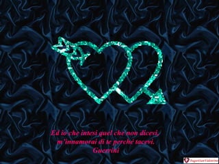 Ed io che intesi quel che non dicevi,  m’innamorai di te perché tacevi. Guerrini 