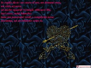 Io voglio da te: un cuore d'oro, un domani rosa,  un cielo azzurro,  ed anche sguardi vermigli, abbracci blu,  luci rosse, notti bianche;  tutto tra panorami verdi e complicità nera;  insomma, un arcobaleno come te. 