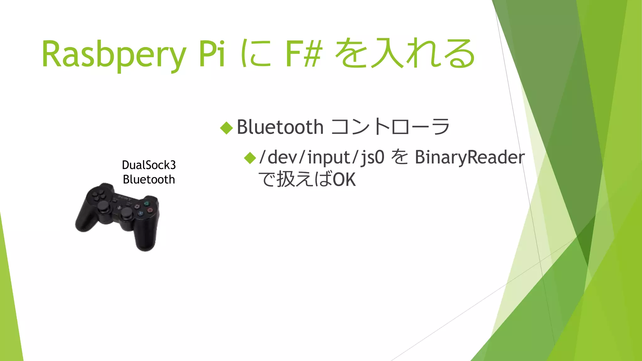 Rasbpery Pi に F# を入れる
Bluetooth コントローラ
/dev/input/js0 を BinaryReader
で扱えばOK
DualSock3
Bluetooth
 