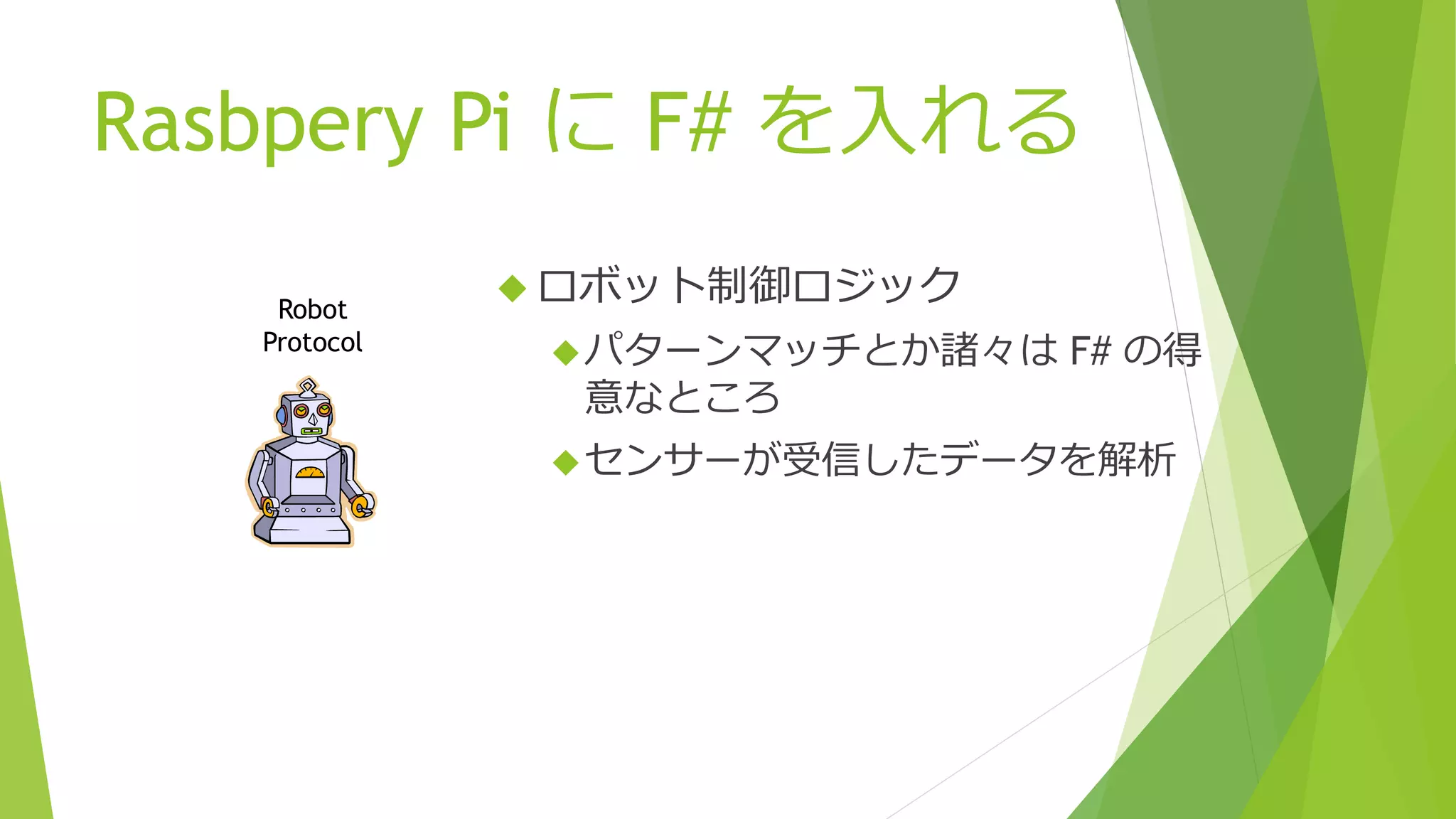 Rasbpery Pi に F# を入れる
 ロボット制御ロジック
パターンマッチとか諸々は F# の得
意なところ
センサーが受信したデータを解析
Robot
Protocol
 