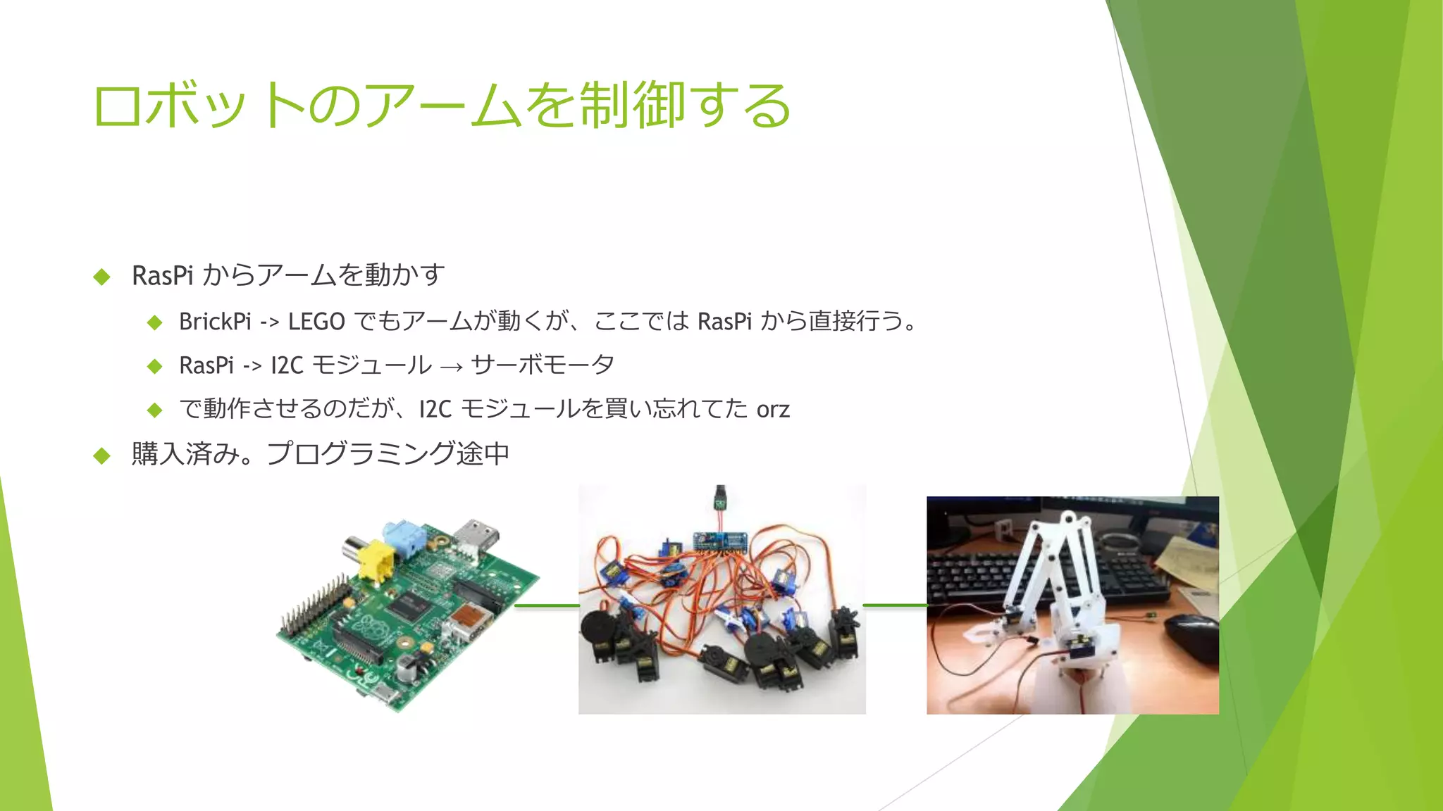 ロボットのアームを制御する
 RasPi からアームを動かす
 BrickPi -> LEGO でもアームが動くが、ここでは RasPi から直接行う。
 RasPi -> I2C モジュール → サーボモータ
 で動作させるのだが、I2C モジュールを買い忘れてた orz
 購入済み。プログラミング途中
 