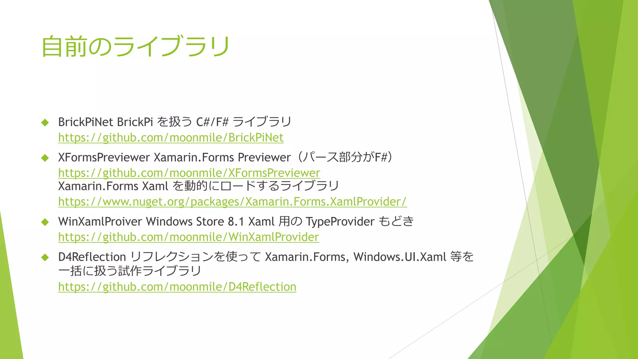自前のライブラリ
 BrickPiNet BrickPi を扱う C#/F# ライブラリ
https://github.com/moonmile/BrickPiNet
 XFormsPreviewer Xamarin.Forms Previewer（パース部分がF#）
https://github.com/moonmile/XFormsPreviewer
Xamarin.Forms Xaml を動的にロードするライブラリ
https://www.nuget.org/packages/Xamarin.Forms.XamlProvider/
 WinXamlProiver Windows Store 8.1 Xaml 用の TypeProvider もどき
https://github.com/moonmile/WinXamlProvider
 D4Reflection リフレクションを使って Xamarin.Forms, Windows.UI.Xaml 等を
一括に扱う試作ライブラリ
https://github.com/moonmile/D4Reflection
 