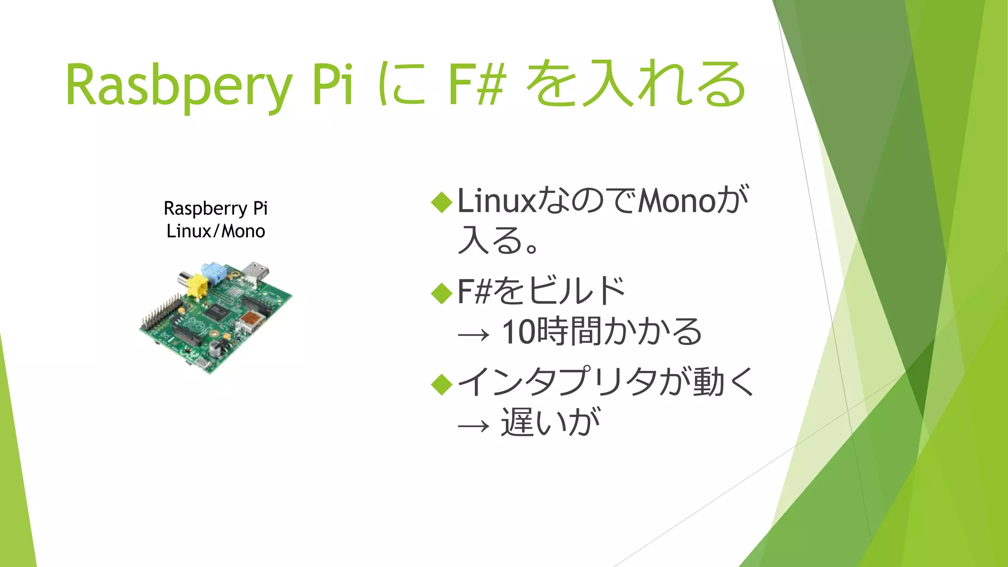 Rasbpery Pi に F# を入れる
Raspberry Pi
Linux/Mono
LinuxなのでMonoが
入る。
F#をビルド
→ 10時間かかる
インタプリタが動く
→ 遅いが
 