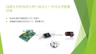 ロボットからセンサーのフィードバックを受
ける
 BrickPi 経由で超音波センサーを使う
 変換器が必要なのが分かって、現在購入中。
 