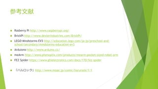 参考文献
 Rasberry Pi http://www.raspberrypi.org/
 BrickPi http://www.dexterindustries.com/BrickPi/
 LEGO Mindstorms EV3 http://education.lego.com/ja-jp/preschool-and-
school/secondary/mindstorms-education-ev3
 Arduiono http://www.arduino.cc/
 meArm http://www.phenoptix.com/products/mearm-pocket-sized-robot-arm
 FEZ Spider https://www.ghielectronics.com/docs/170/fez-spider
 「ハルロック」http://www.moae.jp/comic/harurock/1/1
 