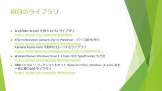 自前のライブラリ
 BrickPiNet BrickPi を扱う C#/F# ライブラリ
https://github.com/moonmile/BrickPiNet
 XFormsPreviewer Xamarin.Forms Previewer（パース部分がF#）
https://github.com/moonmile/XFormsPreviewer
Xamarin.Forms Xaml を動的にロードするライブラリ
https://www.nuget.org/packages/Xamarin.Forms.XamlProvider/
 WinXamlProiver Windows Store 8.1 Xaml 用の TypeProvider もどき
https://github.com/moonmile/WinXamlProvider
 D4Reflection リフレクションを使って Xamarin.Forms, Windows.UI.Xaml 等を
一括に扱う試作ライブラリ
https://github.com/moonmile/D4Reflection
 