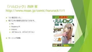 「ハルロック」西餅 著
http://www.moae.jp/comic/harurock/1/1
 つい最近知った。
 電子工作の基礎な話が出てきます。
 PIC
 Raspberry Pi
 Arduino
 .NET Micro は、まだ出てきてない
 モーニング連載
 