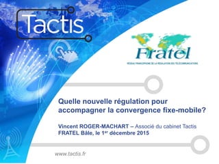 Quelle nouvelle régulation pour
accompagner la convergence fixe-mobile?
Vincent ROGER-MACHART – Associé du cabinet Tactis
FRATEL Bâle, le 1er décembre 2015
www.tactis.fr
 