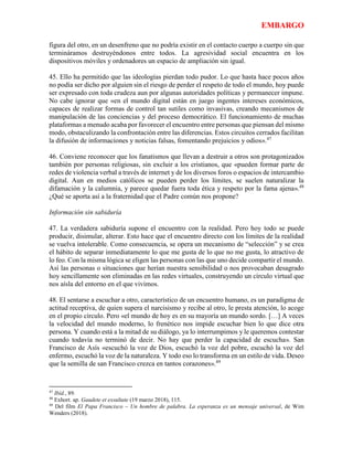 EMBARGO
figura del otro, en un desenfreno que no podría existir en el contacto cuerpo a cuerpo sin que
termináramos destruyéndonos entre todos. La agresividad social encuentra en los
dispositivos móviles y ordenadores un espacio de ampliación sin igual.
45. Ello ha permitido que las ideologías pierdan todo pudor. Lo que hasta hace pocos años
no podía ser dicho por alguien sin el riesgo de perder el respeto de todo el mundo, hoy puede
ser expresado con toda crudeza aun por algunas autoridades políticas y permanecer impune.
No cabe ignorar que «en el mundo digital están en juego ingentes intereses económicos,
capaces de realizar formas de control tan sutiles como invasivas, creando mecanismos de
manipulación de las conciencias y del proceso democrático. El funcionamiento de muchas
plataformas a menudo acaba por favorecer el encuentro entre personas que piensan del mismo
modo, obstaculizando la confrontación entre las diferencias. Estos circuitos cerrados facilitan
la difusión de informaciones y noticias falsas, fomentando prejuicios y odios».47
46. Conviene reconocer que los fanatismos que llevan a destruir a otros son protagonizados
también por personas religiosas, sin excluir a los cristianos, que «pueden formar parte de
redes de violencia verbal a través de internet y de los diversos foros o espacios de intercambio
digital. Aun en medios católicos se pueden perder los límites, se suelen naturalizar la
difamación y la calumnia, y parece quedar fuera toda ética y respeto por la fama ajena».48
¿Qué se aporta así a la fraternidad que el Padre común nos propone?
Información sin sabiduría
47. La verdadera sabiduría supone el encuentro con la realidad. Pero hoy todo se puede
producir, disimular, alterar. Esto hace que el encuentro directo con los límites de la realidad
se vuelva intolerable. Como consecuencia, se opera un mecanismo de “selección” y se crea
el hábito de separar inmediatamente lo que me gusta de lo que no me gusta, lo atractivo de
lo feo. Con la misma lógica se eligen las personas con las que uno decide compartir el mundo.
Así las personas o situaciones que herían nuestra sensibilidad o nos provocaban desagrado
hoy sencillamente son eliminadas en las redes virtuales, construyendo un círculo virtual que
nos aísla del entorno en el que vivimos.
48. El sentarse a escuchar a otro, característico de un encuentro humano, es un paradigma de
actitud receptiva, de quien supera el narcisismo y recibe al otro, le presta atención, lo acoge
en el propio círculo. Pero «el mundo de hoy es en su mayoría un mundo sordo. […] A veces
la velocidad del mundo moderno, lo frenético nos impide escuchar bien lo que dice otra
persona. Y cuando está a la mitad de su diálogo, ya lo interrumpimos y le queremos contestar
cuando todavía no terminó de decir. No hay que perder la capacidad de escucha». San
Francisco de Asís «escuchó la voz de Dios, escuchó la voz del pobre, escuchó la voz del
enfermo, escuchó la voz de la naturaleza. Y todo eso lo transforma en un estilo de vida. Deseo
que la semilla de san Francisco crezca en tantos corazones».49
47
Ibíd., 89.
48
Exhort. ap. Gaudete et exsultate (19 marzo 2018), 115.
49
Del film El Papa Francisco – Un hombre de palabra. La esperanza es un mensaje universal, de Wim
Wenders (2018).
 