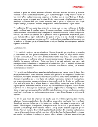 EMBARGO
aceleran el paso. En efecto, nuestras múltiples máscaras, nuestras etiquetas y nuestros
disfraces se caen: es la hora de la verdad. ¿Nos inclinaremos para tocar y curar las heridas de
los otros? ¿Nos inclinaremos para cargarnos al hombro unos a otros? Este es el desafío
presente, al que no hemos de tenerle miedo. En los momentos de crisis la opción se vuelve
acuciante: podríamos decir que, en este momento, todo el que no es salteador o todo el que
no pasa de largo, o bien está herido o está poniendo sobre sus hombros a algún herido.
71. La historia del buen samaritano se repite: se torna cada vez más visible que la desidia
social y política hace de muchos lugares de nuestro mundo un camino desolado, donde las
disputas internas e internacionales y los saqueos de oportunidades dejan a tantos marginados,
tirados a un costado del camino. En su parábola, Jesús no plantea vías alternativas, como
¿qué hubiera sido de aquel malherido o del que lo ayudó, si la ira o la sed de venganza
hubieran ganado espacio en sus corazones? Él confía en lo mejor del espíritu humano y con
la parábola lo alienta a que se adhiera al amor, reintegre al dolido y construya una sociedad
digna de tal nombre.
LOS PERSONAJES
72. La parábola comienza con los salteadores. El punto de partida que elige Jesús es un asalto
ya consumado. No hace que nos detengamos a lamentar el hecho, no dirige nuestra mirada
hacia los salteadores. Los conocemos. Hemos visto avanzar en el mundo las densas sombras
del abandono, de la violencia utilizada con mezquinos intereses de poder, acumulación y
división. La pregunta podría ser: ¿Dejaremos tirado al que está lastimado para correr cada
uno a guarecerse de la violencia o a perseguir a los ladrones? ¿Será el herido la justificación
de nuestras divisiones irreconciliables, de nuestras indiferencias crueles, de nuestros
enfrentamientos internos?
73. Luego la parábola nos hace poner la mirada claramente en los que pasan de largo. Esta
peligrosa indiferencia de no detenerse, inocente o no, producto del desprecio o de una triste
distracción, hace de los personajes del sacerdote y del levita un no menos triste reflejo de esa
distancia cercenadora que se pone frente a la realidad. Hay muchas maneras de pasar de largo
que se complementan: una es ensimismarse, desentenderse de los demás, ser indiferentes.
Otra sería sólo mirar hacia afuera. Respecto a esta última manera de pasar de largo, en
algunos países, o en ciertos sectores de estos, hay un desprecio de los pobres y de su cultura,
y un vivir con la mirada puesta hacia fuera, como si un proyecto de país importado intentara
forzar su lugar. Así se puede justificar la indiferencia de algunos, porque aquellos que podrían
tocarles el corazón con sus reclamos simplemente no existen. Están fuera de su horizonte de
intereses.
74. En los que pasan de largo hay un detalle que no podemos ignorar; eran personas
religiosas. Es más, se dedicaban a dar culto a Dios: un sacerdote y un levita. Esto es un fuerte
llamado de atención, indica que el hecho de creer en Dios y de adorarlo no garantiza vivir
como a Dios le agrada. Una persona de fe puede no ser fiel a todo lo que esa misma fe le
reclama, y sin embargo puede sentirse cerca de Dios y creerse con más dignidad que los
demás. Pero hay maneras de vivir la fe que facilitan la apertura del corazón a los hermanos,
y esa será la garantía de una auténtica apertura a Dios. San Juan Crisóstomo llegó a expresar
con mucha claridad este desafío que se plantea a los cristianos: «¿Desean honrar el cuerpo
 