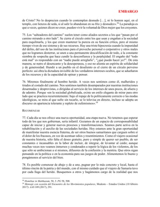EMBARGO
de Cristo? No lo desprecien cuando lo contemplen desnudo […], ni lo honren aquí, en el
templo, con lienzos de seda, si al salir lo abandonan en su frío y desnudez».58
La paradoja es
que a veces, quienes dicen no creer, pueden vivir la voluntad de Dios mejor que los creyentes.
75. Los “salteadores del camino” suelen tener como aliados secretos a los que “pasan por el
camino mirando a otro lado”. Se cierra el círculo entre los que usan y engañan a la sociedad
para esquilmarla, y los que creen mantener la pureza en su función crítica, pero al mismo
tiempo viven de ese sistema y de sus recursos. Hay una triste hipocresía cuando la impunidad
del delito, del uso de las instituciones para el provecho personal o corporativo y otros males
que no logramos desterrar, se unen a una permanente descalificación de todo, a la constante
siembra de sospecha que hace cundir la desconfianza y la perplejidad. El engaño del “todo
está mal” es respondido con un “nadie puede arreglarlo”, “¿qué puedo hacer yo?”. De esta
manera, se nutre el desencanto y la desesperanza, y eso no alienta un espíritu de solidaridad
y de generosidad. Hundir a un pueblo en el desaliento es el cierre de un círculo perverso
perfecto: así obra la dictadura invisible de los verdaderos intereses ocultos, que se adueñaron
de los recursos y de la capacidad de opinar y pensar.
76. Miremos finalmente al hombre herido. A veces nos sentimos como él, malheridos y
tirados al costado del camino. Nos sentimos también desamparados por nuestras instituciones
desarmadas y desprovistas, o dirigidas al servicio de los intereses de unos pocos, de afuera y
de adentro. Porque «en la sociedad globalizada, existe un estilo elegante de mirar para otro
lado que se practica recurrentemente: bajo el ropaje de lo políticamente correcto o las modas
ideológicas, se mira al que sufre sin tocarlo, se lo televisa en directo, incluso se adopta un
discurso en apariencia tolerante y repleto de eufemismos».59
RECOMENZAR
77. Cada día se nos ofrece una nueva oportunidad, una etapa nueva. No tenemos que esperar
todo de los que nos gobiernan, sería infantil. Gozamos de un espacio de corresponsabilidad
capaz de iniciar y generar nuevos procesos y transformaciones. Seamos parte activa en la
rehabilitación y el auxilio de las sociedades heridas. Hoy estamos ante la gran oportunidad
de manifestar nuestra esencia fraterna, de ser otros buenos samaritanos que carguen sobre sí
el dolor de los fracasos, en vez de acentuar odios y resentimientos. Como el viajero ocasional
de nuestra historia, sólo falta el deseo gratuito, puro y simple de querer ser pueblo, de ser
constantes e incansables en la labor de incluir, de integrar, de levantar al caído; aunque
muchas veces nos veamos inmersos y condenados a repetir la lógica de los violentos, de los
que sólo se ambicionan a sí mismos, difusores de la confusión y la mentira. Que otros sigan
pensando en la política o en la economía para sus juegos de poder. Alimentemos lo bueno y
pongámonos al servicio del bien.
78. Es posible comenzar de abajo y de a uno, pugnar por lo más concreto y local, hasta el
último rincón de la patria y del mundo, con el mismo cuidado que el viajero de Samaría tuvo
por cada llaga del herido. Busquemos a otros y hagámonos cargo de la realidad que nos
58
Homiliae in Matthaeum, 50, 3: PG 58, 508.
59
Mensaje con ocasión del Encuentro de los Movimientos populares, Modesto – Estados Unidos (10 febrero
2017): AAS 109 (2017), 291.
 