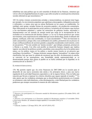 EMBARGO
rehabilitar una sana política que no esté sometida al dictado de las finanzas, «tenemos que
volver a llevar la dignidad humana al centro y que sobre ese pilar se construyan las estructuras
sociales alternativas que necesitamos».142
169. En ciertas visiones economicistas cerradas y monocromáticas, no parecen tener lugar,
por ejemplo, los movimientos populares que aglutinan a desocupados, trabajadores precarios
e informales y a tantos otros que no entran fácilmente en los cauces ya establecidos. En
realidad, estos gestan variadas formas de economía popular y de producción comunitaria.
Hace falta pensar en la participación social, política y económica de tal manera «que incluya
a los movimientos populares y anime las estructuras de gobierno locales, nacionales e
internacionales con ese torrente de energía moral que surge de la incorporación de los
excluidos en la construcción del destino común» y a su vez es bueno promover que «estos
movimientos, estas experiencias de solidaridad que crecen desde abajo, desde el subsuelo del
planeta, confluyan, estén más coordinadas, se vayan encontrando».143
Pero sin traicionar su
estilo característico, porque ellos «son sembradores de cambio, promotores de un proceso en
el que confluyen millones de acciones grandes y pequeñas encadenadas creativamente, como
en una poesía».144
En este sentido son “poetas sociales”, que trabajan, proponen, promueven
y liberan a su modo. Con ellos será posible un desarrollo humano integral, que implica
superar «esa idea de las políticas sociales concebidas como una política hacia los pobres pero
nunca con los pobres, nunca de los pobres y mucho menos inserta en un proyecto que
reunifique a los pueblos».145
Aunque molesten, aunque algunos “pensadores” no sepan cómo
clasificarlos, hay que tener la valentía de reconocer que sin ellos «la democracia se atrofia,
se convierte en un nominalismo, una formalidad, pierde representatividad, se va
desencarnando porque deja afuera al pueblo en su lucha cotidiana por la dignidad, en la
construcción de su destino».146
EL PODER INTERNACIONAL
170. Me permito repetir que «la crisis financiera de 2007-2008 era la ocasión para el
desarrollo de una nueva economía más atenta a los principios éticos y para una nueva
regulación de la actividad financiera especulativa y de la riqueza ficticia. Pero no hubo una
reacción que llevara a repensar los criterios obsoletos que siguen rigiendo al mundo».147
Es
más, parece que las verdaderas estrategias que se desarrollaron posteriormente en el mundo
se orientaron a más individualismo, a más desintegración, a más libertad para los verdaderos
poderosos que siempre encuentran la manera de salir indemnes.
142
Discurso a los participantes en el Encuentro mundial de Movimientos populares (28 octubre 2014): AAS
106 (2014), 858.
143
Ibíd.
144
Discurso a los participantes en el Encuentro mundial de Movimientos populares (5 noviembre 2016):
L’Osservatore Romano, ed. semanal en lengua española (11 noviembre 2016), p. 6.
145
Ibíd., p. 8.
146
Ibíd.
147
Carta enc. Laudato si’ (24 mayo 2015), 189: AAS 107 (2015), 922.
 