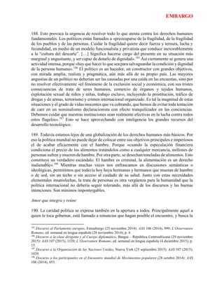 EMBARGO
188. Esto provoca la urgencia de resolver todo lo que atenta contra los derechos humanos
fundamentales. Los políticos están llamados a «preocuparse de la fragilidad, de la fragilidad
de los pueblos y de las personas. Cuidar la fragilidad quiere decir fuerza y ternura, lucha y
fecundidad, en medio de un modelo funcionalista y privatista que conduce inexorablemente
a la “cultura del descarte”. […] Significa hacerse cargo del presente en su situación más
marginal y angustiante, y ser capaz de dotarlo de dignidad».185
Así ciertamente se genera una
actividad intensa, porque «hay que hacer lo que sea para salvaguardar la condición y dignidad
de la persona humana».186
El político es un hacedor, un constructor con grandes objetivos,
con mirada amplia, realista y pragmática, aún más allá de su propio país. Las mayores
angustias de un político no deberían ser las causadas por una caída en las encuestas, sino por
no resolver efectivamente «el fenómeno de la exclusión social y económica, con sus tristes
consecuencias de trata de seres humanos, comercio de órganos y tejidos humanos,
explotación sexual de niños y niñas, trabajo esclavo, incluyendo la prostitución, tráfico de
drogas y de armas, terrorismo y crimen internacional organizado. Es tal la magnitud de estas
situaciones y el grado de vidas inocentes que va cobrando, que hemos de evitar toda tentación
de caer en un nominalismo declaracionista con efecto tranquilizador en las conciencias.
Debemos cuidar que nuestras instituciones sean realmente efectivas en la lucha contra todos
estos flagelos».187
Esto se hace aprovechando con inteligencia los grandes recursos del
desarrollo tecnológico.
189. Todavía estamos lejos de una globalización de los derechos humanos más básicos. Por
eso la política mundial no puede dejar de colocar entre sus objetivos principales e imperiosos
el de acabar eficazmente con el hambre. Porque «cuando la especulación financiera
condiciona el precio de los alimentos tratándolos como a cualquier mercancía, millones de
personas sufren y mueren de hambre. Por otra parte, se desechan toneladas de alimentos. Esto
constituye un verdadero escándalo. El hambre es criminal, la alimentación es un derecho
inalienable».188
Mientras muchas veces nos enfrascamos en discusiones semánticas o
ideológicas, permitimos que todavía hoy haya hermanas y hermanos que mueran de hambre
o de sed, sin un techo o sin acceso al cuidado de su salud. Junto con estas necesidades
elementales insatisfechas, la trata de personas es otra vergüenza para la humanidad que la
política internacional no debería seguir tolerando, más allá de los discursos y las buenas
intenciones. Son mínimos impostergables.
Amor que integra y reúne
190. La caridad política se expresa también en la apertura a todos. Principalmente aquel a
quien le toca gobernar, está llamado a renuncias que hagan posible el encuentro, y busca la
185
Discurso al Parlamento europeo, Estrasburgo (25 noviembre 2014): AAS 106 (2014), 999; L’Osservatore
Romano, ed. semanal en lengua española (28 noviembre 2014), p. 4.
186
Discurso a la clase dirigente y al Cuerpo diplomático, Bangui – República Centroafricana (29 noviembre
2015): AAS 107 (2015), 1320; L’Osservatore Romano, ed. semanal en lengua española (4 diciembre 2015), p.
15.
187
Discurso a la Organización de las Naciones Unidas, Nueva York (25 septiembre 2015): AAS 107 (2015),
1039.
188
Discurso a los participantes en el Encuentro mundial de Movimientos populares (28 octubre 2014): AAS
106 (2014), 853.
 