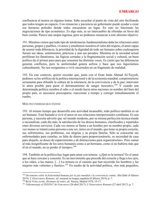 EMBARGO
confluencia al menos en algunos temas. Sabe escuchar el punto de vista del otro facilitando
que todos tengan un espacio. Con renuncias y paciencia un gobernante puede ayudar a crear
ese hermoso poliedro donde todos encuentran un lugar. En esto no funcionan las
negociaciones de tipo económico. Es algo más, es un intercambio de ofrendas en favor del
bien común. Parece una utopía ingenua, pero no podemos renunciar a este altísimo objetivo.
191. Mientras vemos que todo tipo de intolerancias fundamentalistas daña las relaciones entre
personas, grupos y pueblos, vivamos y enseñemos nosotros el valor del respeto, el amor capaz
de asumir toda diferencia, la prioridad de la dignidad de todo ser humano sobre cualesquiera
fuesen sus ideas, sentimientos, prácticas y aun sus pecados. Mientras en la sociedad actual
proliferan los fanatismos, las lógicas cerradas y la fragmentación social y cultural, un buen
político da el primer paso para que resuenen las distintas voces. Es cierto que las diferencias
generan conflictos, pero la uniformidad genera asfixia y hace que nos fagocitemos
culturalmente. No nos resignemos a vivir encerrados en un fragmento de realidad.
192. En este contexto, quiero recordar que, junto con el Gran Imán Ahmad Al-Tayyeb,
pedimos «a los artífices de la política internacional y de la economía mundial, comprometerse
seriamente para difundir la cultura de la tolerancia, de la convivencia y de la paz; intervenir
lo antes posible para parar el derramamiento de sangre inocente».189
Y cuando una
determinada política siembra el odio o el miedo hacia otras naciones en nombre del bien del
propio país, es necesario preocuparse, reaccionar a tiempo y corregir inmediatamente el
rumbo.
MÁS FECUNDIDAD QUE ÉXITOS
193. Al mismo tiempo que desarrolla esta actividad incansable, todo político también es un
ser humano. Está llamado a vivir el amor en sus relaciones interpersonales cotidianas. Es una
persona, y necesita advertir que «el mundo moderno, por su misma perfección técnica tiende
a racionalizar, cada día más, la satisfacción de los deseos humanos, clasificados y repartidos
entre diversos servicios. Cada vez menos se llama a un hombre por su nombre propio, cada
vez menos se tratará como persona a este ser, único en el mundo, que tiene su propio corazón,
sus sufrimientos, sus problemas, sus alegrías y su propia familia. Sólo se conocerán sus
enfermedades para curarlas, su falta de dinero para proporcionárselo, su necesidad de casa
para alojarlo, su deseo de esparcimiento y de distracciones para organizárselas». Pero «amar
al más insignificante de los seres humanos como a un hermano, como si no hubiera más que
él en el mundo, no es perder el tiempo».190
194. También en la política hay lugar para amar con ternura. «¿Qué es la ternura? Es el amor
que se hace cercano y concreto. Es un movimiento que procede del corazón y llega a los ojos,
a los oídos, a las manos. […] La ternura es el camino que han recorrido los hombres y las
mujeres más valientes y fuertes».191
En medio de la actividad política, «los más pequeños,
189
Documento sobre la fraternidad humana por la paz mundial y la convivencia común, Abu Dabi (4 febrero
2019): L’Osservatore Romano, ed. semanal en lengua española (8 febrero 2019), p. 7.
190
RENÉ VOILLAUME, Hermano de todos, ed. Narcea, Madrid 1978, 15-17.
191
Videomensaje al TED2017 de Vancouver (26 abril 2017): L’Osservatore Romano (27 abril 2017), p. 7.
 