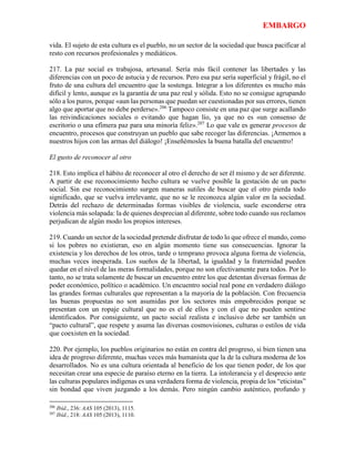 EMBARGO
vida. El sujeto de esta cultura es el pueblo, no un sector de la sociedad que busca pacificar al
resto con recursos profesionales y mediáticos.
217. La paz social es trabajosa, artesanal. Sería más fácil contener las libertades y las
diferencias con un poco de astucia y de recursos. Pero esa paz sería superficial y frágil, no el
fruto de una cultura del encuentro que la sostenga. Integrar a los diferentes es mucho más
difícil y lento, aunque es la garantía de una paz real y sólida. Esto no se consigue agrupando
sólo a los puros, porque «aun las personas que puedan ser cuestionadas por sus errores, tienen
algo que aportar que no debe perderse».206
Tampoco consiste en una paz que surge acallando
las reivindicaciones sociales o evitando que hagan lío, ya que no es «un consenso de
escritorio o una efímera paz para una minoría feliz».207
Lo que vale es generar procesos de
encuentro, procesos que construyan un pueblo que sabe recoger las diferencias. ¡Armemos a
nuestros hijos con las armas del diálogo! ¡Enseñémosles la buena batalla del encuentro!
El gusto de reconocer al otro
218. Esto implica el hábito de reconocer al otro el derecho de ser él mismo y de ser diferente.
A partir de ese reconocimiento hecho cultura se vuelve posible la gestación de un pacto
social. Sin ese reconocimiento surgen maneras sutiles de buscar que el otro pierda todo
significado, que se vuelva irrelevante, que no se le reconozca algún valor en la sociedad.
Detrás del rechazo de determinadas formas visibles de violencia, suele esconderse otra
violencia más solapada: la de quienes desprecian al diferente, sobre todo cuando sus reclamos
perjudican de algún modo los propios intereses.
219. Cuando un sector de la sociedad pretende disfrutar de todo lo que ofrece el mundo, como
si los pobres no existieran, eso en algún momento tiene sus consecuencias. Ignorar la
existencia y los derechos de los otros, tarde o temprano provoca alguna forma de violencia,
muchas veces inesperada. Los sueños de la libertad, la igualdad y la fraternidad pueden
quedar en el nivel de las meras formalidades, porque no son efectivamente para todos. Por lo
tanto, no se trata solamente de buscar un encuentro entre los que detentan diversas formas de
poder económico, político o académico. Un encuentro social real pone en verdadero diálogo
las grandes formas culturales que representan a la mayoría de la población. Con frecuencia
las buenas propuestas no son asumidas por los sectores más empobrecidos porque se
presentan con un ropaje cultural que no es el de ellos y con el que no pueden sentirse
identificados. Por consiguiente, un pacto social realista e inclusivo debe ser también un
“pacto cultural”, que respete y asuma las diversas cosmovisiones, culturas o estilos de vida
que coexisten en la sociedad.
220. Por ejemplo, los pueblos originarios no están en contra del progreso, si bien tienen una
idea de progreso diferente, muchas veces más humanista que la de la cultura moderna de los
desarrollados. No es una cultura orientada al beneficio de los que tienen poder, de los que
necesitan crear una especie de paraíso eterno en la tierra. La intolerancia y el desprecio ante
las culturas populares indígenas es una verdadera forma de violencia, propia de los “eticistas”
sin bondad que viven juzgando a los demás. Pero ningún cambio auténtico, profundo y
206
Ibíd., 236: AAS 105 (2013), 1115.
207
Ibíd., 218: AAS 105 (2013), 1110.
 