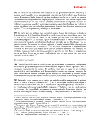 EMBARGO
242. La clave está en no hacerlo para alimentar una ira que enferma el alma personal y el
alma de nuestro pueblo, o por una necesidad enfermiza de destruir al otro que desata una
carrera de venganza. Nadie alcanza la paz interior ni se reconcilia con la vida de esa manera.
La verdad es que «ninguna familia, ningún grupo de vecinos o una etnia, menos un país, tiene
futuro si el motor que los une, convoca y tapa las diferencias es la venganza y el odio. No
podemos ponernos de acuerdo y unirnos para vengarnos, para hacerle al que fue violento lo
mismo que él nos hizo, para planificar ocasiones de desquite bajo formatos aparentemente
legales».224
Así no se gana nada y a la larga se pierde todo.
243. Es cierto que «no es tarea fácil superar el amargo legado de injusticias, hostilidad y
desconfianza que dejó el conflicto. Esto sólo se puede conseguir venciendo el mal con el bien
(cf. Rm 12,21) y mediante el cultivo de las virtudes que favorecen la reconciliación, la
solidaridad y la paz».225
De ese modo, «quien cultiva la bondad en su interior recibe a cambio
una conciencia tranquila, una alegría profunda aun en medio de las dificultades y de las
incomprensiones. Incluso ante las ofensas recibidas, la bondad no es debilidad, sino auténtica
fuerza, capaz de renunciar a la venganza».226
Es necesario reconocer en la propia vida que
«también ese duro juicio que albergo en mi corazón contra mi hermano o mi hermana, esa
herida no curada, ese mal no perdonado, ese rencor que sólo me hará daño, es un pedazo de
guerra que llevo dentro, es un fuego en el corazón, que hay que apagar para que no se
convierta en un incendio».227
La verdadera superación
244. Cuando los conflictos no se resuelven sino que se esconden o se entierran en el pasado,
hay silencios que pueden significar volverse cómplices de graves errores y pecados. Pero la
verdadera reconciliación no escapa del conflicto sino que se logra en el conflicto,
superándolo a través del diálogo y de la negociación transparente, sincera y paciente. La
lucha entre diversos sectores «siempre que se abstenga de enemistades y de odio mutuo,
insensiblemente se convierte en una honesta discusión, fundada en el amor a la justicia».228
245. Reiteradas veces propuse «un principio que es indispensable para construir la amistad
social: la unidad es superior al conflicto. […] No es apostar por un sincretismo ni por la
absorción de uno en el otro, sino por la resolución en un plano superior que conserva en sí
las virtualidades valiosas de las polaridades en pugna».229
Sabemos bien que «cada vez que
las personas y las comunidades aprendemos a apuntar más alto de nosotros mismos y de
nuestros intereses particulares, la comprensión y el compromiso mutuo se transforman […]
224
Homilía durante la Santa Misa por el progreso de los pueblos, Maputo – Mozambique (6 septiembre 2019):
L’Osservatore Romano, ed. semanal en lengua española (13 septiembre 2019), p. 7.
225
Discurso en la ceremonia de bienvenida, Colombo – Sri Lanka (13 enero 2015): L’Osservatore Romano,
ed. semanal en lengua española (16 enero 2015), p. 3.
226
Discurso a los niños del centro Betania y a una representación de asistidos de otros centros caritativos de
Albania, Tirana - Albania (21 septiembre 2014): L’Osservatore Romano, ed. semanal en lengua española (26
septiembre 2014), p. 11.
227
Videomensaje al TED2017 de Vancouver (26 abril 2017): L’Osservatore Romano (27 abril 2017), p. 7.
228
PÍO XI, Carta enc. Quadragesimo anno (15 mayo 1931), 114: AAS 23 (1931), 213.
229
Exhort. ap. Evangelii gaudium (24 noviembre 2013), 228: AAS 105 (2013), 1113.
 