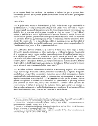 EMBARGO
en un ámbito donde los conflictos, las tensiones e incluso los que se podrían haber
considerado opuestos en el pasado, pueden alcanzar una unidad multiforme que engendra
nueva vida».230
LA MEMORIA
246. A quien sufrió mucho de manera injusta y cruel, no se le debe exigir una especie de
“perdón social”. La reconciliación es un hecho personal, y nadie puede imponerla al conjunto
de una sociedad, aun cuando deba promoverla. En el ámbito estrictamente personal, con una
decisión libre y generosa, alguien puede renunciar a exigir un castigo (cf. Mt 5,44-46),
aunque la sociedad y su justicia legítimamente lo busquen. Pero no es posible decretar una
“reconciliación general”, pretendiendo cerrar por decreto las heridas o cubrir las injusticias
con un manto de olvido. ¿Quién se puede arrogar el derecho de perdonar en nombre de los
demás? Es conmovedor ver la capacidad de perdón de algunas personas que han sabido ir
más allá del daño sufrido, pero también es humano comprender a quienes no pueden hacerlo.
En todo caso, lo que jamás se debe proponer es el olvido.
247. La Shoah no debe ser olvidada. Es el «símbolo de hasta dónde puede llegar la maldad
del hombre cuando, alimentada por falsas ideologías, se olvida de la dignidad fundamental
de la persona, que merece respeto absoluto independientemente del pueblo al que pertenezca
o la religión que profese».231
Al recordarla, no puedo menos que repetir esta oración:
«Acuérdate de nosotros en tu misericordia. Danos la gracia de avergonzarnos de lo que, como
hombres, hemos sido capaces de hacer, de avergonzarnos de esta máxima idolatría, de haber
despreciado y destruido nuestra carne, esa carne que tú modelaste del barro, que tú vivificaste
con tu aliento de vida. ¡Nunca más, Señor, nunca más!».232
248. No deben olvidarse los bombardeos atómicos a Hiroshima y Nagasaki. Una vez más
«hago memoria aquí de todas las víctimas, me inclino ante la fuerza y la dignidad de aquellos
que, habiendo sobrevivido a esos primeros momentos, han soportado en sus cuerpos durante
muchos años los sufrimientos más agudos y, en sus mentes, los gérmenes de la muerte que
seguían consumiendo su energía vital. […] No podemos permitir que las actuales y nuevas
generaciones pierdan la memoria de lo acontecido, esa memoria que es garante y estímulo
para construir un futuro más justo y más fraterno».233
Tampoco deben olvidarse las
persecuciones, el tráfico de esclavos y las matanzas étnicas que ocurrieron y ocurren en
diversos países, y tantos otros hechos históricos que nos avergüenzan de ser humanos. Deben
ser recordados siempre, una y otra vez, sin cansarnos ni anestesiarnos.
230
Discurso a las autoridades, la sociedad civil y el Cuerpo diplomático, Riga – Letonia (24 septiembre 2018):
L’Osservatore Romano, ed. semanal en lengua española (28 septiembre 2018), p. 12.
231
Discurso en la Ceremonia de bienvenida, Tel Aviv – Israel (25 mayo 2014): L’Osservatore Romano, ed.
semanal en lengua española (30 mayo 2014), p. 10.
232
Discurso en el Memorial de Yad Vashem, Jerusalén (26 mayo 2014): AAS 106 (2014), 228; L’Osservatore
Romano, ed. semanal en lengua española (30 mayo 2014), p. 9.
233
Discurso en el Memorial de la Paz, Hiroshima – Japón (24 noviembre 2019): L’Osservatore Romano, ed.
semanal en lengua española (29 noviembre 2019), p. 13.
 