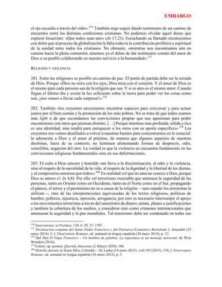 EMBARGO
el ojo escucha a través del oído».276
También urge seguir dando testimonio de un camino de
encuentro entre las distintas confesiones cristianas. No podemos olvidar aquel deseo que
expresó Jesucristo: «Que todos sean uno» (Jn 17,21). Escuchando su llamado reconocemos
con dolor que al proceso de globalización le falta todavía la contribución profética y espiritual
de la unidad entre todos los cristianos. No obstante, «mientras nos encontramos aún en
camino hacia la plena comunión, tenemos ya el deber de dar testimonio común del amor de
Dios a su pueblo colaborando en nuestro servicio a la humanidad».277
RELIGIÓN Y VIOLENCIA
281. Entre las religiones es posible un camino de paz. El punto de partida debe ser la mirada
de Dios. Porque «Dios no mira con los ojos, Dios mira con el corazón. Y el amor de Dios es
el mismo para cada persona sea de la religión que sea. Y si es ateo es el mismo amor. Cuando
llegue el último día y exista la luz suficiente sobre la tierra para poder ver las cosas como
son, ¡nos vamos a llevar cada sorpresa!».278
282. También «los creyentes necesitamos encontrar espacios para conversar y para actuar
juntos por el bien común y la promoción de los más pobres. No se trata de que todos seamos
más light o de que escondamos las convicciones propias que nos apasionan para poder
encontrarnos con otros que piensan distinto. […] Porque mientras más profunda, sólida y rica
es una identidad, más tendrá para enriquecer a los otros con su aporte específico».279
Los
creyentes nos vemos desafiados a volver a nuestras fuentes para concentrarnos en lo esencial:
la adoración a Dios y el amor al prójimo, de manera que algunos aspectos de nuestras
doctrinas, fuera de su contexto, no terminen alimentando formas de desprecio, odio,
xenofobia, negación del otro. La verdad es que la violencia no encuentra fundamento en las
convicciones religiosas fundamentales sino en sus deformaciones.
283. El culto a Dios sincero y humilde «no lleva a la discriminación, al odio y la violencia,
sino al respeto de la sacralidad de la vida, al respeto de la dignidad y la libertad de los demás,
y al compromiso amoroso por todos».280
En realidad «el que no ama no conoce a Dios, porque
Dios es amor» (1 Jn 4,8). Por ello «el terrorismo execrable que amenaza la seguridad de las
personas, tanto en Oriente como en Occidente, tanto en el Norte como en el Sur, propagando
el pánico, el terror y el pesimismo no es a causa de la religión —aun cuando los terroristas la
utilizan—, sino de las interpretaciones equivocadas de los textos religiosos, políticas de
hambre, pobreza, injusticia, opresión, arrogancia; por esto es necesario interrumpir el apoyo
a los movimientos terroristas a través del suministro de dinero, armas, planes o justificaciones
y también la cobertura de los medios, y considerar esto como crímenes internacionales que
amenazan la seguridad y la paz mundiales. Tal terrorismo debe ser condenado en todas sus
276
Enarrationes in Psalmos, 130, 6: PL 37, 1707.
277
Declaración conjunta del Santo Padre Francisco y del Patriarca Ecuménico Bartolomé I, Jerusalén (25
mayo 2014), 5: L’Osservatore Romano, ed. semanal en lengua española (30 mayo 2014), p. 12.
278
Del film El Papa Francisco – Un hombre de palabra. La esperanza es un mensaje universal, de Wim
Wenders (2018).
279
Exhort. ap. postsin. Querida Amazonia (2 febrero 2020), 106.
280
Homilía durante la Santa Misa, Colombo – Sri Lanka (14 enero 2015): AAS 107 (2015), 139; L’Osservatore
Romano, ed. semanal en lengua española (16 enero 2015), p. 5.
 