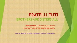 FRATELLI TUTI
BROTHERS AND SISTERS ALL
POPE FRANCIS: ENCYCLICAL LETTER ON
FRATERNITY AND SCOIAL FRIENDSHIP (2020)
REV.FR.WILSON, ST.PAUL’S SEMINARY, TRICHY, TAMILNADU
 