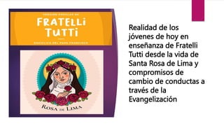 Realidad de los
jóvenes de hoy en
enseñanza de Fratelli
Tutti desde la vida de
Santa Rosa de Lima y
compromisos de
cambio de conductas a
través de la
Evangelización
 