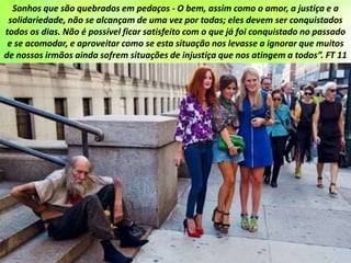 Sonhos que são quebrados em pedaços - O bem, assim como o amor, a justiça e a
solidariedade, não se alcançam de uma vez por todas; eles devem ser conquistados
todos os dias. Não é possível ficar satisfeito com o que já foi conquistado no passado
e se acomodar, e aproveitar como se esta situação nos levasse a ignorar que muitos
de nossos irmãos ainda sofrem situações de injustiça que nos atingem a todos”. FT 11
 