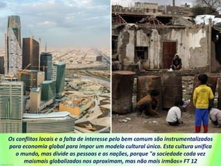 Os conflitos locais e a falta de interesse pelo bem comum são instrumentalizados
pora economia global para impor um modelo cultural único. Esta cultura unifica
o mundo, mas divide as pessoas e as nações, porque "a sociedade cada vez
maismais globalizados nos aproximam, mas não mais irmãos» FT 12
 