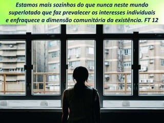 Estamos mais sozinhos do que nunca neste mundo
superlotado que faz prevalecer os interesses individuais
e enfraquece a dimensão comunitária da existência. FT 12
 